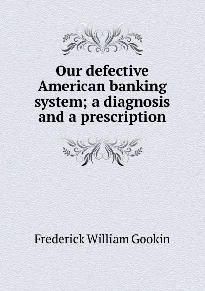 Обложка книги Our defective American banking system; a diagnosis and a prescription, Frederick William Gookin