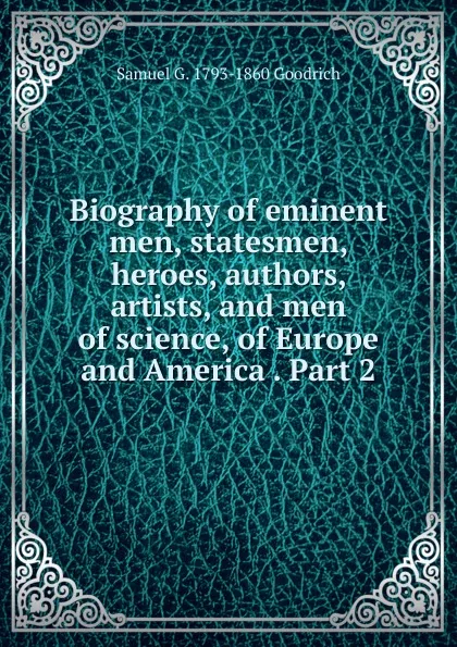 Обложка книги Biography of eminent men, statesmen, heroes, authors, artists, and men of science, of Europe and America . Part 2, Samuel G. 1793-1860 Goodrich