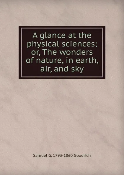 Обложка книги A glance at the physical sciences; or, The wonders of nature, in earth, air, and sky, Samuel G. 1793-1860 Goodrich