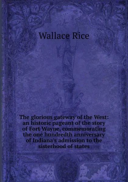 Обложка книги The glorious gateway of the West: an historic pageant of the story of Fort Wayne, commemorating the one hundredth anniversary of Indiana.s admission to the sisterhood of states, Wallace Rice