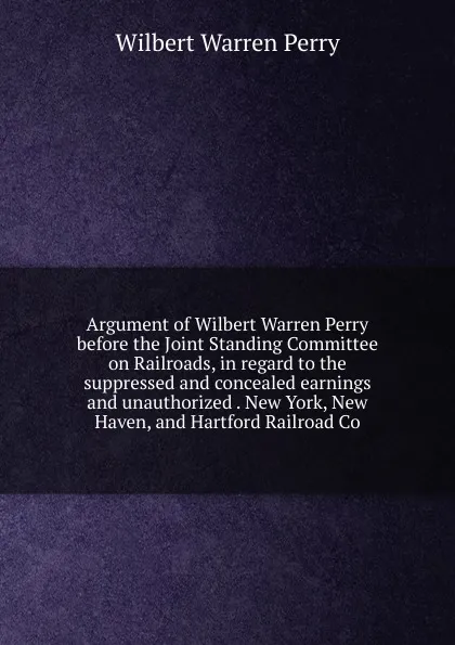 Обложка книги Argument of Wilbert Warren Perry before the Joint Standing Committee on Railroads, in regard to the suppressed and concealed earnings and unauthorized . New York, New Haven, and Hartford Railroad Co, Wilbert Warren Perry