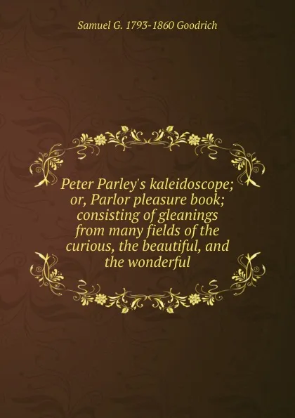 Обложка книги Peter Parley.s kaleidoscope; or, Parlor pleasure book; consisting of gleanings from many fields of the curious, the beautiful, and the wonderful, Samuel G. 1793-1860 Goodrich