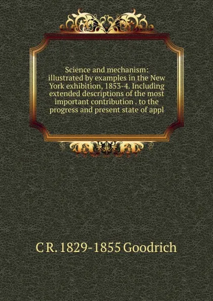 Обложка книги Science and mechanism: illustrated by examples in the New York exhibition, 1853-4. Including extended descriptions of the most important contribution . to the progress and present state of appl, C R. 1829-1855 Goodrich