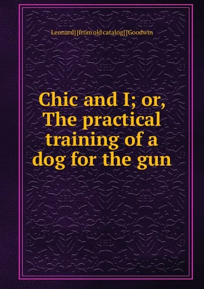 Обложка книги Chic and I; or, The practical training of a dog for the gun, Leonard] [from old catalog] [Goodwin