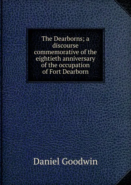 Обложка книги The Dearborns; a discourse commemorative of the eightieth anniversary of the occupation of Fort Dearborn, Daniel Goodwin