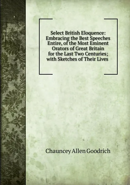 Обложка книги Select British Eloquence: Embracing the Best Speeches Entire, of the Most Eminent Orators of Great Britain for the Last Two Centuries; with Sketches of Their Lives ., Chauncey Allen Goodrich