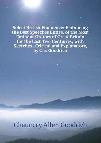 Обложка книги Select British Eloquence: Embracing the Best Speeches Entire, of the Most Eminent Orators of Great Britain for the Last Two Centuries; with Sketches . Critical and Explanatory, by C.a. Goodrich, Chauncey Allen Goodrich