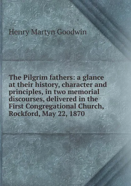 Обложка книги The Pilgrim fathers: a glance at their history, character and principles, in two memorial discourses, delivered in the First Congregational Church, Rockford, May 22, 1870, Henry Martyn Goodwin