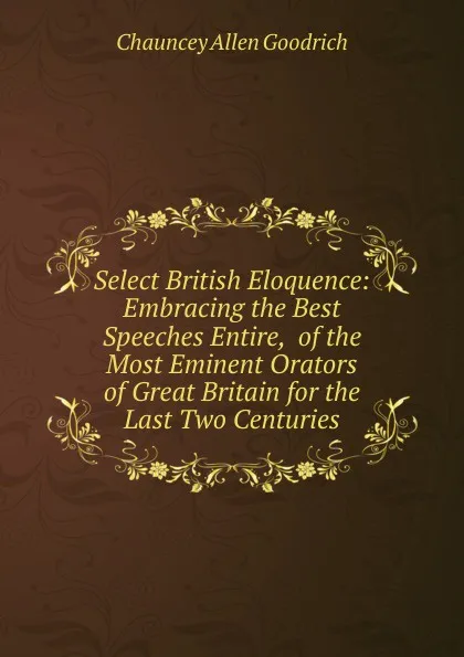 Обложка книги Select British Eloquence: Embracing the Best Speeches Entire,  of the Most Eminent Orators of Great Britain for the Last Two Centuries, Chauncey Allen Goodrich