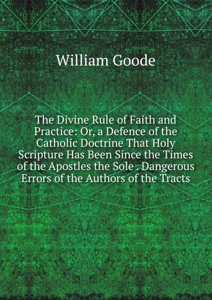 Обложка книги The Divine Rule of Faith and Practice: Or, a Defence of the Catholic Doctrine That Holy Scripture Has Been Since the Times of the Apostles the Sole . Dangerous Errors of the Authors of the Tracts, William Goode