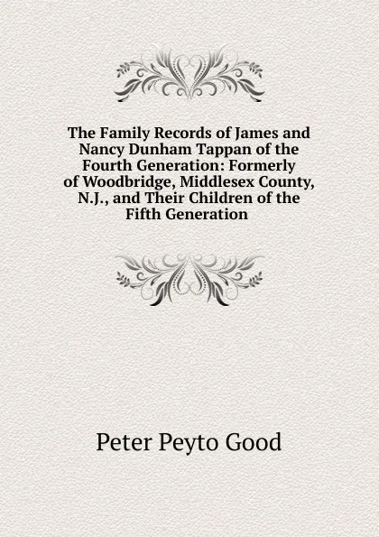 Обложка книги The Family Records of James and Nancy Dunham Tappan of the Fourth Generation: Formerly of Woodbridge, Middlesex County, N.J., and Their Children of the Fifth Generation ., Peter Peyto Good