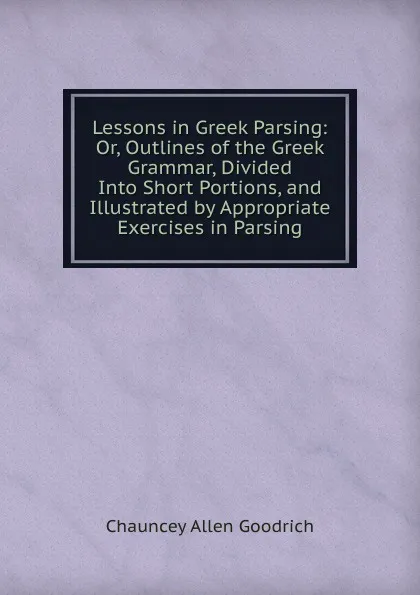 Обложка книги Lessons in Greek Parsing: Or, Outlines of the Greek Grammar, Divided Into Short Portions, and Illustrated by Appropriate Exercises in Parsing, Chauncey Allen Goodrich