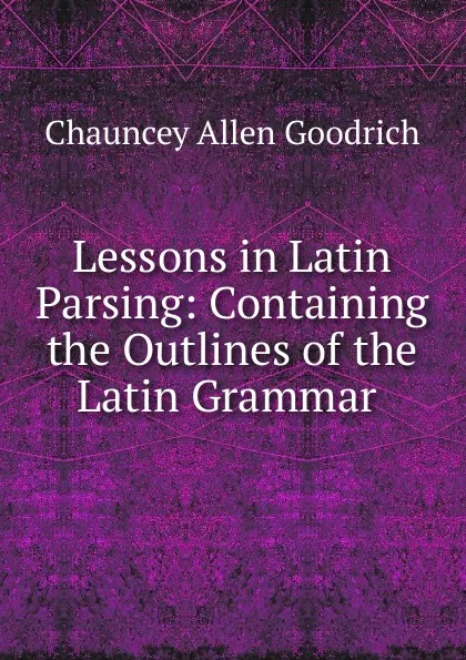 Обложка книги Lessons in Latin Parsing: Containing the Outlines of the Latin Grammar ., Chauncey Allen Goodrich