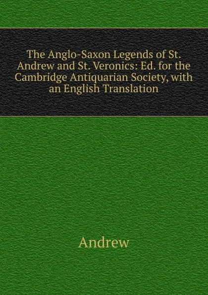 Обложка книги The Anglo-Saxon Legends of St. Andrew and St. Veronics: Ed. for the Cambridge Antiquarian Society, with an English Translation, Andrew