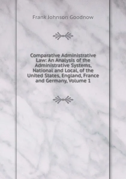 Обложка книги Comparative Administrative Law: An Analysis of the Administrative Systems, National and Local, of the United States, England, France and Germany, Volume 1, Goodnow Frank Johnson