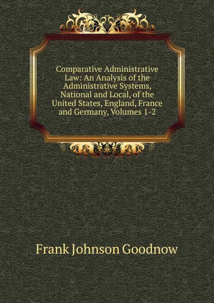 Обложка книги Comparative Administrative Law: An Analysis of the Administrative Systems, National and Local, of the United States, England, France and Germany, Volumes 1-2, Goodnow Frank Johnson