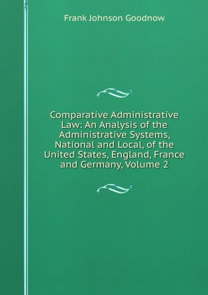 Обложка книги Comparative Administrative Law: An Analysis of the Administrative Systems, National and Local, of the United States, England, France and Germany, Volume 2, Goodnow Frank Johnson