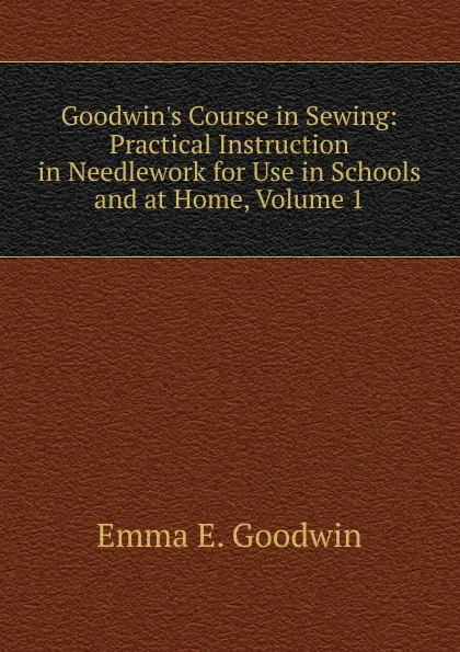 Обложка книги Goodwin.s Course in Sewing: Practical Instruction in Needlework for Use in Schools and at Home, Volume 1, Emma E. Goodwin