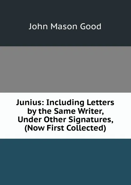 Обложка книги Junius: Including Letters by the Same Writer, Under Other Signatures, (Now First Collected)., John Mason Good
