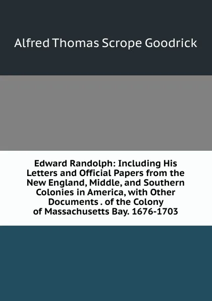 Обложка книги Edward Randolph: Including His Letters and Official Papers from the New England, Middle, and Southern Colonies in America, with Other Documents . of the Colony of Massachusetts Bay. 1676-1703, Alfred Thomas Scrope Goodrick