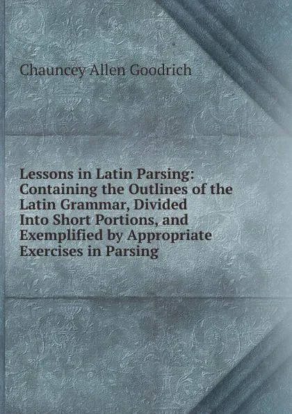 Обложка книги Lessons in Latin Parsing: Containing the Outlines of the Latin Grammar, Divided Into Short Portions, and Exemplified by Appropriate Exercises in Parsing, Chauncey Allen Goodrich