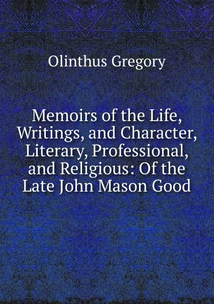 Обложка книги Memoirs of the Life, Writings, and Character, Literary, Professional, and Religious: Of the Late John Mason Good, Olinthus Gregory