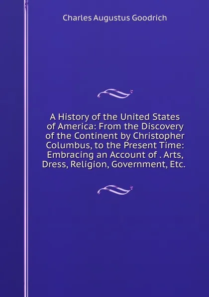 Обложка книги A History of the United States of America: From the Discovery of the Continent by Christopher Columbus, to the Present Time: Embracing an Account of . Arts, Dress, Religion, Government, Etc. ., Charles Augustus Goodrich