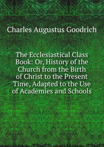 Обложка книги The Ecclesiastical Class Book: Or, History of the Church from the Birth of Christ to the Present Time, Adapted to the Use of Academies and Schools, Charles Augustus Goodrich