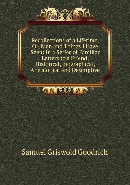 Обложка книги Recollections of a Lifetime, Or, Men and Things I Have Seen: In a Series of Familiar Letters to a Friend, Historical, Biographical, Anecdotical and Descriptive, Samuel G. Goodrich