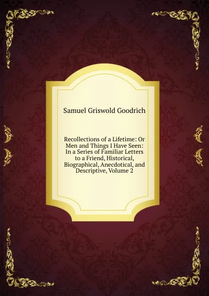 Обложка книги Recollections of a Lifetime: Or Men and Things I Have Seen: In a Series of Familiar Letters to a Friend, Historical, Biographical, Anecdotical, and Descriptive, Volume 2, Samuel G. Goodrich