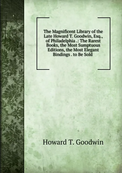 Обложка книги The Magnificent Library of the Late Howard T. Goodwin, Esq., of Philadelphia .: The Rarest Books, the Most Sumptuous Editions, the Most Elegant Bindings . to Be Sold ., Howard T. Goodwin