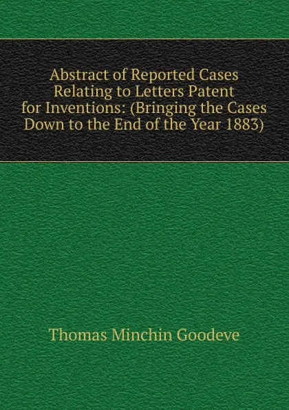 Обложка книги Abstract of Reported Cases Relating to Letters Patent for Inventions: (Bringing the Cases Down to the End of the Year 1883)., Thomas Minchin Goodeve