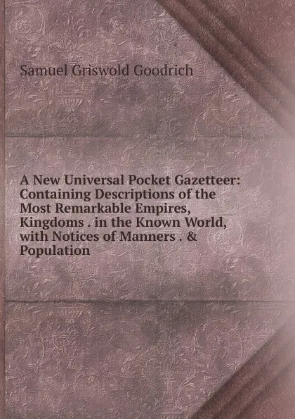 Обложка книги A New Universal Pocket Gazetteer: Containing Descriptions of the Most Remarkable Empires, Kingdoms . in the Known World, with Notices of Manners . . Population, Samuel G. Goodrich