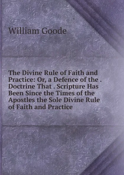 Обложка книги The Divine Rule of Faith and Practice: Or, a Defence of the . Doctrine That . Scripture Has Been Since the Times of the Apostles the Sole Divine Rule of Faith and Practice, William Goode