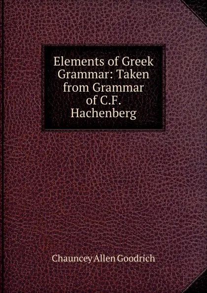 Обложка книги Elements of Greek Grammar: Taken from Grammar of C.F. Hachenberg, Chauncey Allen Goodrich