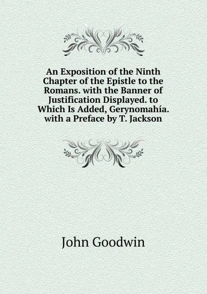 Обложка книги An Exposition of the Ninth Chapter of the Epistle to the Romans. with the Banner of Justification Displayed. to Which Is Added, Gerynomahia. with a Preface by T. Jackson, John Goodwin