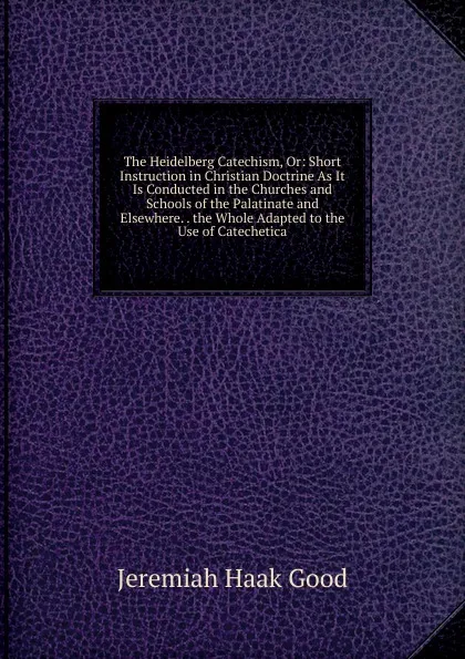 Обложка книги The Heidelberg Catechism, Or: Short Instruction in Christian Doctrine As It Is Conducted in the Churches and Schools of the Palatinate and Elsewhere. . the Whole Adapted to the Use of Catechetica, Jeremiah Haak Good