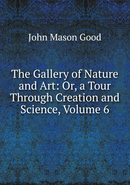 Обложка книги The Gallery of Nature and Art: Or, a Tour Through Creation and Science, Volume 6, John Mason Good