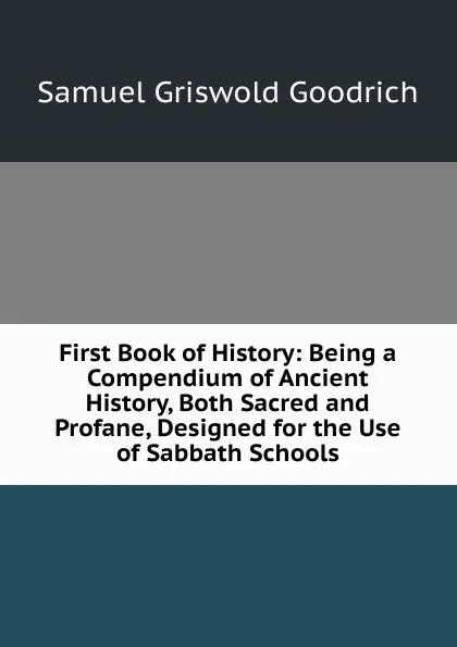 Обложка книги First Book of History: Being a Compendium of Ancient History, Both Sacred and Profane, Designed for the Use of Sabbath Schools, Samuel G. Goodrich