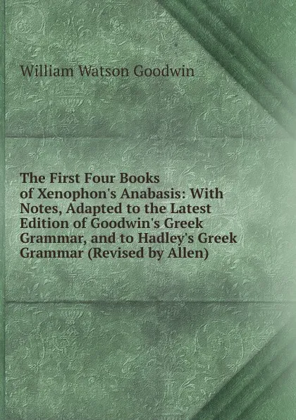 Обложка книги The First Four Books of Xenophon.s Anabasis: With Notes, Adapted to the Latest Edition of Goodwin.s Greek Grammar, and to Hadley.s Greek Grammar (Revised by Allen), William Watson Goodwin