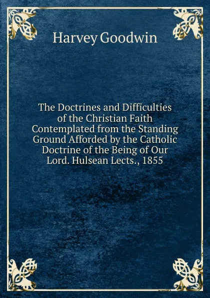 Обложка книги The Doctrines and Difficulties of the Christian Faith Contemplated from the Standing Ground Afforded by the Catholic Doctrine of the Being of Our Lord. Hulsean Lects., 1855, Goodwin Harvey