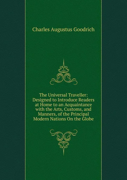 Обложка книги The Universal Traveller: Designed to Introduce Readers at Home to an Acquaintance with the Arts, Customs, and Manners, of the Principal Modern Nations On the Globe, Charles Augustus Goodrich