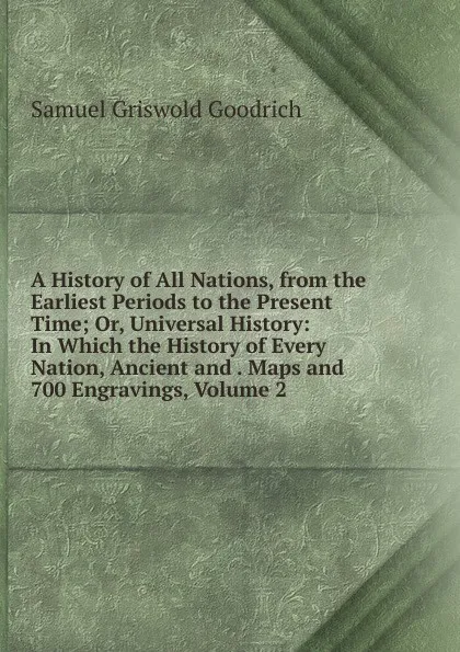 Обложка книги A History of All Nations, from the Earliest Periods to the Present Time; Or, Universal History: In Which the History of Every Nation, Ancient and . Maps and 700 Engravings, Volume 2, Samuel G. Goodrich