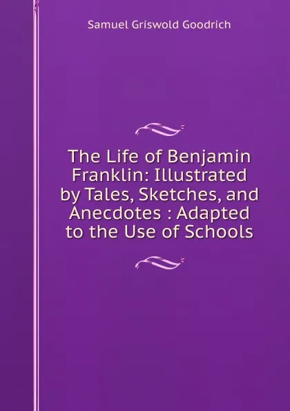 Обложка книги The Life of Benjamin Franklin: Illustrated by Tales, Sketches, and Anecdotes : Adapted to the Use of Schools, Samuel G. Goodrich