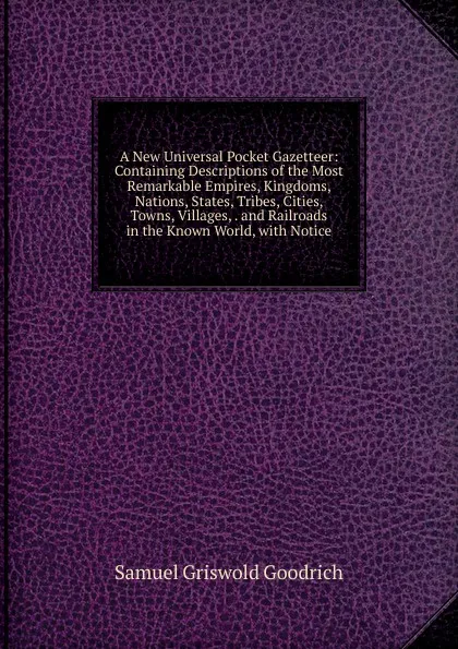 Обложка книги A New Universal Pocket Gazetteer: Containing Descriptions of the Most Remarkable Empires, Kingdoms, Nations, States, Tribes, Cities, Towns, Villages, . and Railroads in the Known World, with Notice, Samuel G. Goodrich