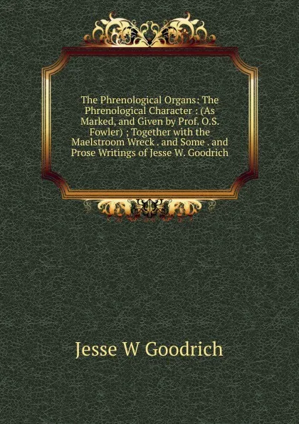 Обложка книги The Phrenological Organs: The Phrenological Character : (As Marked, and Given by Prof. O.S. Fowler) ; Together with the Maelstroom Wreck . and Some . and Prose Writings of Jesse W. Goodrich, Jesse W Goodrich