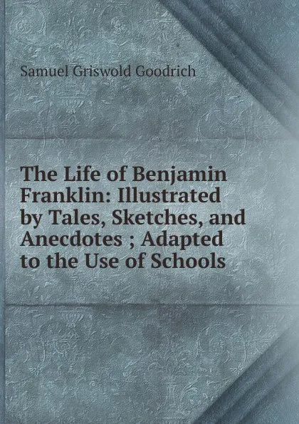 Обложка книги The Life of Benjamin Franklin: Illustrated by Tales, Sketches, and Anecdotes ; Adapted to the Use of Schools, Samuel G. Goodrich