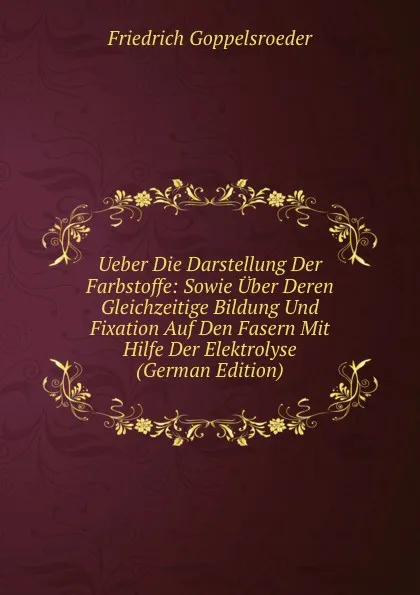 Обложка книги Ueber Die Darstellung Der Farbstoffe: Sowie Uber Deren Gleichzeitige Bildung Und Fixation Auf Den Fasern Mit Hilfe Der Elektrolyse (German Edition), Friedrich Goppelsroeder