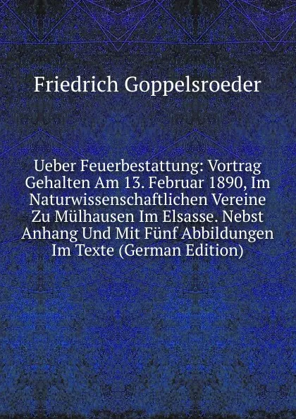 Обложка книги Ueber Feuerbestattung: Vortrag Gehalten Am 13. Februar 1890, Im Naturwissenschaftlichen Vereine Zu Mulhausen Im Elsasse. Nebst Anhang Und Mit Funf Abbildungen Im Texte (German Edition), Friedrich Goppelsroeder