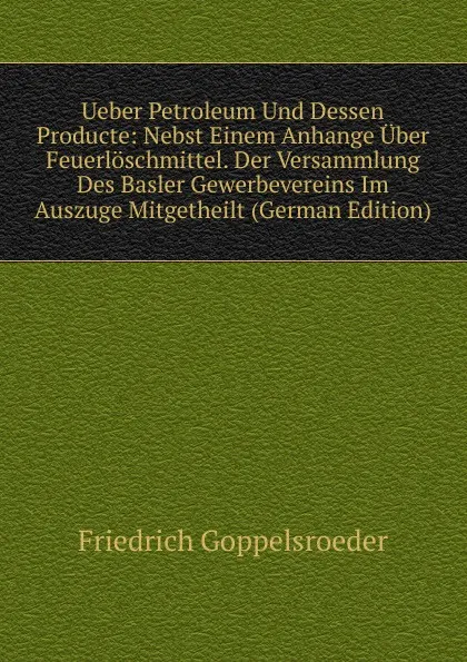 Обложка книги Ueber Petroleum Und Dessen Producte: Nebst Einem Anhange Uber Feuerloschmittel. Der Versammlung Des Basler Gewerbevereins Im Auszuge Mitgetheilt (German Edition), Friedrich Goppelsroeder